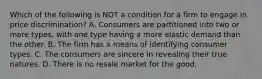 Which of the following is NOT a condition for a firm to engage in price discrimination? A. Consumers are partitioned into two or more types, with one type having a more elastic demand than the other. B. The firm has a means of identifying consumer types. C. The consumers are sincere in revealing their true natures. D. There is no resale market for the good.