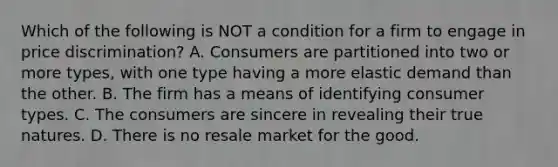 Which of the following is NOT a condition for a firm to engage in price discrimination? A. Consumers are partitioned into two or more types, with one type having a more elastic demand than the other. B. The firm has a means of identifying consumer types. C. The consumers are sincere in revealing their true natures. D. There is no resale market for the good.