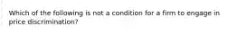 Which of the following is not a condition for a firm to engage in price discrimination?