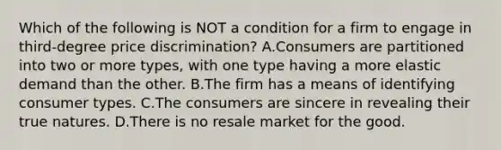 Which of the following is NOT a condition for a firm to engage in third-degree price discrimination? A.Consumers are partitioned into two or more types, with one type having a more elastic demand than the other. B.The firm has a means of identifying consumer types. C.The consumers are sincere in revealing their true natures. D.There is no resale market for the good.