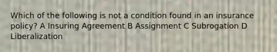 Which of the following is not a condition found in an insurance policy? A Insuring Agreement B Assignment C Subrogation D Liberalization