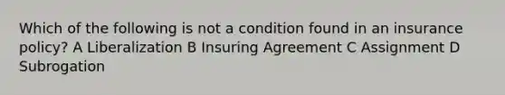 Which of the following is not a condition found in an insurance policy? A Liberalization B Insuring Agreement C Assignment D Subrogation