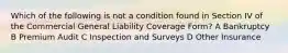 Which of the following is not a condition found in Section IV of the Commercial General Liability Coverage Form? A Bankruptcy B Premium Audit C Inspection and Surveys D Other Insurance