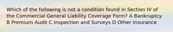 Which of the following is not a condition found in Section IV of the Commercial General Liability Coverage Form? A Bankruptcy B Premium Audit C Inspection and Surveys D Other Insurance