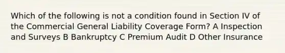 Which of the following is not a condition found in Section IV of the Commercial General Liability Coverage Form? A Inspection and Surveys B Bankruptcy C Premium Audit D Other Insurance