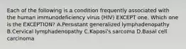 Each of the following is a condition frequently associated with the human immunodeficiency virus (HIV) EXCEPT one. Which one is the EXCEPTION? A.Persistant generalized lymphadenopathy B.Cervical lymphadenopathy C.Kaposi's sarcoma D.Basal cell carcinoma