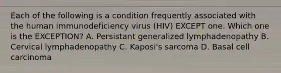 Each of the following is a condition frequently associated with the human immunodeficiency virus (HIV) EXCEPT one. Which one is the EXCEPTION? A. Persistant generalized lymphadenopathy B. Cervical lymphadenopathy C. Kaposi's sarcoma D. Basal cell carcinoma