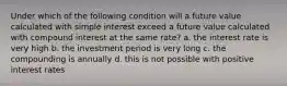 Under which of the following condition will a future value calculated with simple interest exceed a future value calculated with compound interest at the same rate? a. the interest rate is very high b. the investment period is very long c. the compounding is annually d. this is not possible with positive interest rates