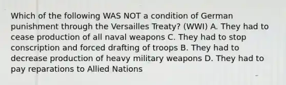 Which of the following WAS NOT a condition of German punishment through the Versailles Treaty? (WWI) A. They had to cease production of all naval weapons C. They had to stop conscription and forced drafting of troops B. They had to decrease production of heavy military weapons D. They had to pay reparations to Allied Nations