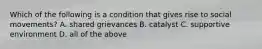 Which of the following is a condition that gives rise to social movements? A. shared grievances B. catalyst C. supportive environment D. all of the above