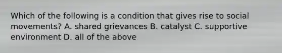 Which of the following is a condition that gives rise to social movements? A. shared grievances B. catalyst C. supportive environment D. all of the above
