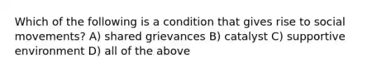 Which of the following is a condition that gives rise to social movements? A) shared grievances B) catalyst C) supportive environment D) all of the above