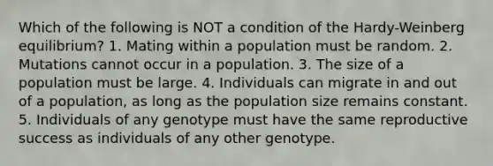 Which of the following is NOT a condition of the Hardy-Weinberg equilibrium? 1. Mating within a population must be random. 2. Mutations cannot occur in a population. 3. The size of a population must be large. 4. Individuals can migrate in and out of a population, as long as the population size remains constant. 5. Individuals of any genotype must have the same reproductive success as individuals of any other genotype.