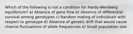 Which of the following is not a condition for Hardy-Weinberg equilibrium? a) Absence of gene flow b) Absence of differential survival among genotypes c) Random mating of individuals with respect to genotype d) Absence of genetic drift that would cause chance fluctuations of allele frequencies e) Small population size