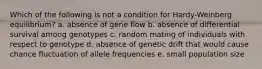 Which of the following is not a condition for Hardy-Weinberg equilibrium? a. absence of gene flow b. absence of differential survival among genotypes c. random mating of individuals with respect to genotype d. absence of genetic drift that would cause chance fluctuation of allele frequencies e. small population size