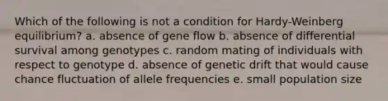 Which of the following is not a condition for Hardy-Weinberg equilibrium? a. absence of gene flow b. absence of differential survival among genotypes c. random mating of individuals with respect to genotype d. absence of genetic drift that would cause chance fluctuation of allele frequencies e. small population size