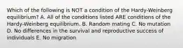 Which of the following is NOT a condition of the Hardy-Weinberg equilibrium? A. All of the conditions listed ARE conditions of the Hardy-Weinberg equilibrium. B. Random mating C. No mutation D. No differences in the survival and reproductive success of individuals E. No migration