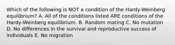 Which of the following is NOT a condition of the Hardy-Weinberg equilibrium? A. All of the conditions listed ARE conditions of the Hardy-Weinberg equilibrium. B. Random mating C. No mutation D. No differences in the survival and reproductive success of individuals E. No migration