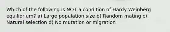 Which of the following is NOT a condition of Hardy-Weinberg equilibrium? a) Large population size b) Random mating c) Natural selection d) No mutation or migration