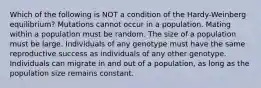 Which of the following is NOT a condition of the Hardy-Weinberg equilibrium? Mutations cannot occur in a population. Mating within a population must be random. The size of a population must be large. Individuals of any genotype must have the same reproductive success as individuals of any other genotype. Individuals can migrate in and out of a population, as long as the population size remains constant.