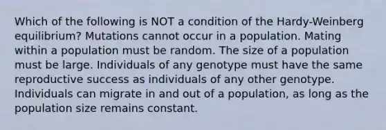 Which of the following is NOT a condition of the Hardy-Weinberg equilibrium? Mutations cannot occur in a population. Mating within a population must be random. The size of a population must be large. Individuals of any genotype must have the same reproductive success as individuals of any other genotype. Individuals can migrate in and out of a population, as long as the population size remains constant.