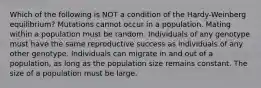 Which of the following is NOT a condition of the Hardy-Weinberg equilibrium? Mutations cannot occur in a population. Mating within a population must be random. Individuals of any genotype must have the same reproductive success as individuals of any other genotype. Individuals can migrate in and out of a population, as long as the population size remains constant. The size of a population must be large.