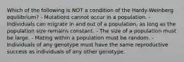 Which of the following is NOT a condition of the Hardy-Weinberg equilibrium? - Mutations cannot occur in a population. - Individuals can migrate in and out of a population, as long as the population size remains constant. - The size of a population must be large. - Mating within a population must be random. - Individuals of any genotype must have the same reproductive success as individuals of any other genotype.