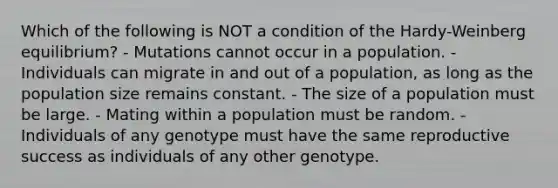 Which of the following is NOT a condition of the Hardy-Weinberg equilibrium? - Mutations cannot occur in a population. - Individuals can migrate in and out of a population, as long as the population size remains constant. - The size of a population must be large. - Mating within a population must be random. - Individuals of any genotype must have the same reproductive success as individuals of any other genotype.