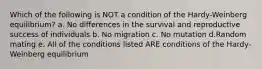 Which of the following is NOT a condition of the Hardy-Weinberg equilibrium? a. No differences in the survival and reproductive success of individuals b. No migration c. No mutation d.Random mating e. All of the conditions listed ARE conditions of the Hardy-Weinberg equilibrium