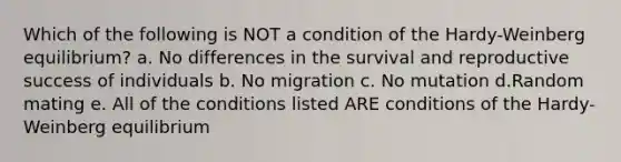 Which of the following is NOT a condition of the Hardy-Weinberg equilibrium? a. No differences in the survival and reproductive success of individuals b. No migration c. No mutation d.Random mating e. All of the conditions listed ARE conditions of the Hardy-Weinberg equilibrium