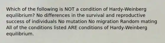 Which of the following is NOT a condition of Hardy-Weinberg equilibrium? No differences in the survival and reproductive success of individuals No mutation No migration Random mating All of the conditions listed ARE conditions of Hardy-Weinberg equilibrium.