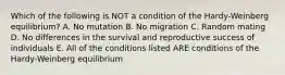 Which of the following is NOT a condition of the Hardy-Weinberg equilibrium? A. No mutation B. No migration C. Random mating D. No differences in the survival and reproductive success of individuals E. All of the conditions listed ARE conditions of the Hardy-Weinberg equilibrium