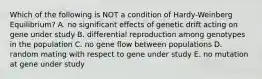 Which of the following is NOT a condition of Hardy-Weinberg Equilibrium? A. no significant effects of genetic drift acting on gene under study B. differential reproduction among genotypes in the population C. no gene flow between populations D. random mating with respect to gene under study E. no mutation at gene under study