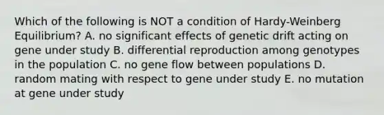 Which of the following is NOT a condition of Hardy-Weinberg Equilibrium? A. no significant effects of genetic drift acting on gene under study B. differential reproduction among genotypes in the population C. no gene flow between populations D. random mating with respect to gene under study E. no mutation at gene under study