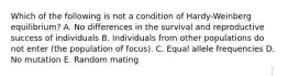 Which of the following is not a condition of Hardy-Weinberg equilibrium? A. No differences in the survival and reproductive success of individuals B. Individuals from other populations do not enter (the population of focus). C. Equal allele frequencies D. No mutation E. Random mating