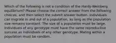 Which of the following is not a condition of the Hardy-Weinberg equilibrium? Please choose the correct answer from the following choices, and then select the submit answer button. Individuals can migrate in and out of a population, as long as the population size remains constant. The size of a population must be large. Individuals of any genotype must have the same reproductive success as individuals of any other genotype. Mating within a population must be random.