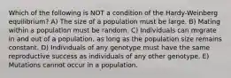 Which of the following is NOT a condition of the Hardy-Weinberg equilibrium? A) The size of a population must be large. B) Mating within a population must be random. C) Individuals can migrate in and out of a population, as long as the population size remains constant. D) Individuals of any genotype must have the same reproductive success as individuals of any other genotype. E) Mutations cannot occur in a population.