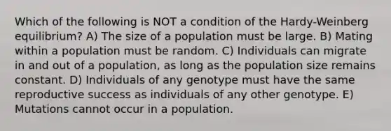 Which of the following is NOT a condition of the Hardy-Weinberg equilibrium? A) The size of a population must be large. B) Mating within a population must be random. C) Individuals can migrate in and out of a population, as long as the population size remains constant. D) Individuals of any genotype must have the same reproductive success as individuals of any other genotype. E) Mutations cannot occur in a population.