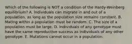 Which of the following is NOT a condition of the Hardy-Weinberg equilibrium? A. Individuals can migrate in and out of a population, as long as the population size remains constant. B. Mating within a population must be random. C. The size of a population must be large. D. Individuals of any genotype must have the same reproductive success as individuals of any other genotype. E. Mutations cannot occur in a population.