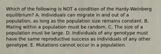 Which of the following is NOT a condition of the Hardy-Weinberg equilibrium? A. Individuals can migrate in and out of a population, as long as the population size remains constant. B. Mating within a population must be random. C. The size of a population must be large. D. Individuals of any genotype must have the same reproductive success as individuals of any other genotype. E. Mutations cannot occur in a population.