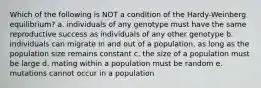 Which of the following is NOT a condition of the Hardy-Weinberg equilibrium? a. individuals of any genotype must have the same reproductive success as individuals of any other genotype b. individuals can migrate in and out of a population, as long as the population size remains constant c. the size of a population must be large d. mating within a population must be random e. mutations cannot occur in a population