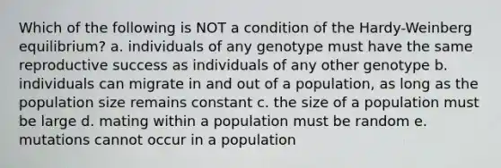 Which of the following is NOT a condition of the Hardy-Weinberg equilibrium? a. individuals of any genotype must have the same reproductive success as individuals of any other genotype b. individuals can migrate in and out of a population, as long as the population size remains constant c. the size of a population must be large d. mating within a population must be random e. mutations cannot occur in a population