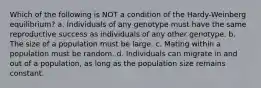 Which of the following is NOT a condition of the Hardy-Weinberg equilibrium? a. Individuals of any genotype must have the same reproductive success as individuals of any other genotype. b. The size of a population must be large. c. Mating within a population must be random. d. Individuals can migrate in and out of a population, as long as the population size remains constant.