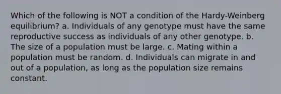 Which of the following is NOT a condition of the Hardy-Weinberg equilibrium? a. Individuals of any genotype must have the same reproductive success as individuals of any other genotype. b. The size of a population must be large. c. Mating within a population must be random. d. Individuals can migrate in and out of a population, as long as the population size remains constant.