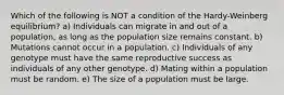 Which of the following is NOT a condition of the Hardy-Weinberg equilibrium? a) Individuals can migrate in and out of a population, as long as the population size remains constant. b) Mutations cannot occur in a population. c) Individuals of any genotype must have the same reproductive success as individuals of any other genotype. d) Mating within a population must be random. e) The size of a population must be large.