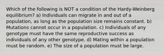 Which of the following is NOT a condition of the Hardy-Weinberg equilibrium? a) Individuals can migrate in and out of a population, as long as the population size remains constant. b) Mutations cannot occur in a population. c) Individuals of any genotype must have the same reproductive success as individuals of any other genotype. d) Mating within a population must be random. e) The size of a population must be large.