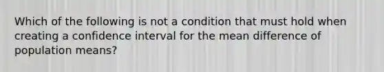 Which of the following is not a condition that must hold when creating a confidence interval for the mean difference of population​ means?