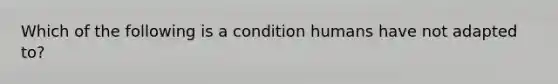 Which of the following is a condition humans have not adapted to?