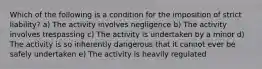 Which of the following is a condition for the imposition of strict liability? a) The activity involves negligence b) The activity involves trespassing c) The activity is undertaken by a minor d) The activity is so inherently dangerous that it cannot ever be safely undertaken e) The activity is heavily regulated