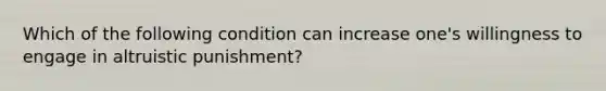 Which of the following condition can increase one's willingness to engage in altruistic punishment?